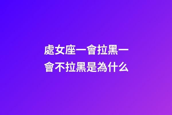 處女座一會拉黑一會不拉黑是為什么-第1張-星座運勢-玄機派