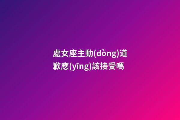 處女座主動(dòng)道歉應(yīng)該接受嗎
