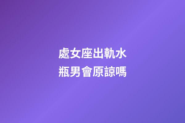 處女座出軌水瓶男會原諒嗎-第1張-星座運勢-玄機派