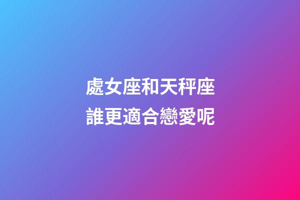 處女座和天秤座誰更適合戀愛呢-第1張-星座運勢-玄機派