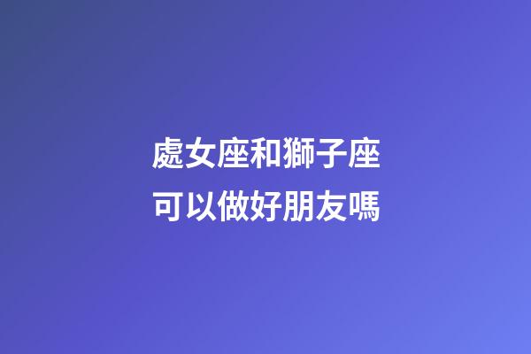 處女座和獅子座可以做好朋友嗎-第1張-星座運勢-玄機派