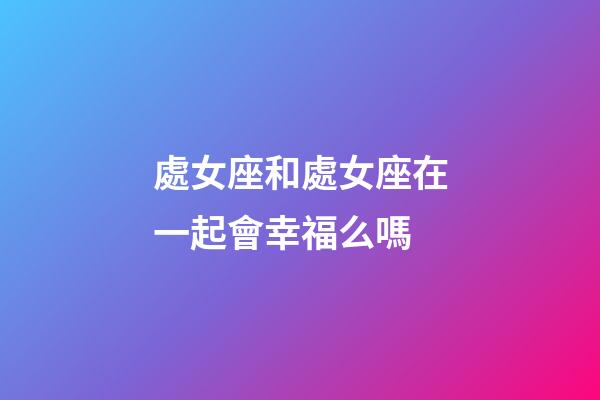 處女座和處女座在一起會幸福么嗎-第1張-星座運勢-玄機派