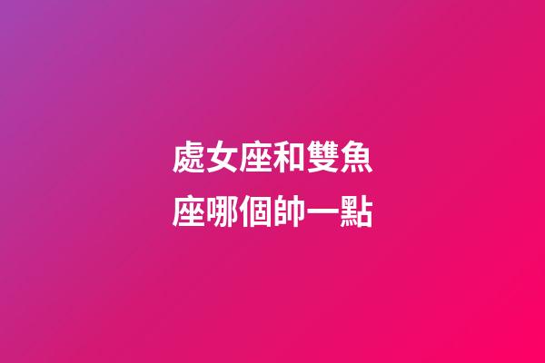處女座和雙魚座哪個帥一點-第1張-星座運勢-玄機派