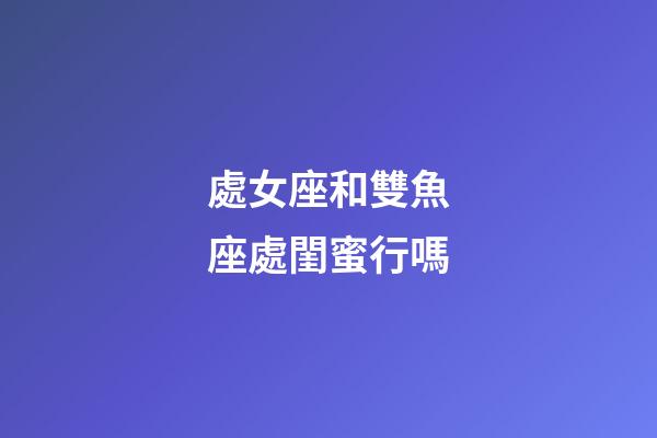 處女座和雙魚座處閨蜜行嗎-第1張-星座運勢-玄機派