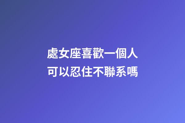 處女座喜歡一個人可以忍住不聯系嗎-第1張-星座運勢-玄機派