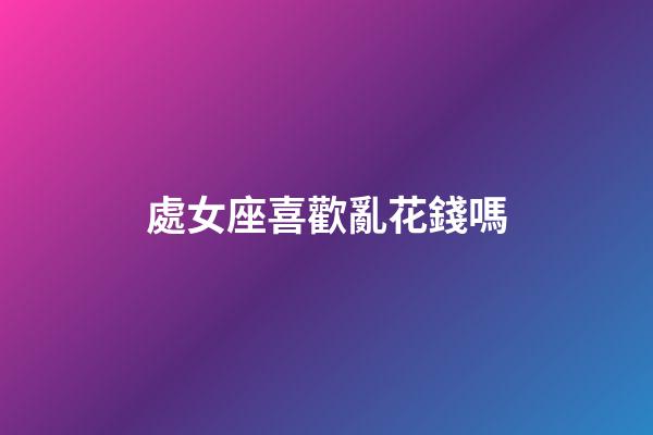 處女座喜歡亂花錢嗎-第1張-星座運勢-玄機派