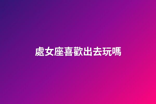 處女座喜歡出去玩嗎-第1張-星座運勢-玄機派