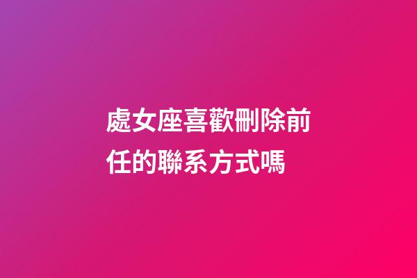 處女座喜歡刪除前任的聯系方式嗎-第1張-星座運勢-玄機派