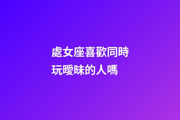 處女座喜歡同時玩曖昧的人嗎-第1張-星座運勢-玄機派