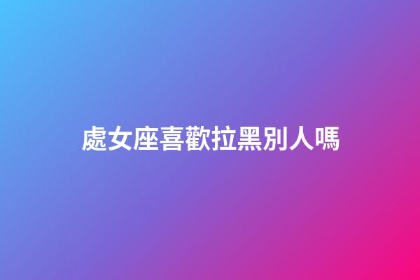 處女座喜歡拉黑別人嗎-第1張-星座運勢-玄機派