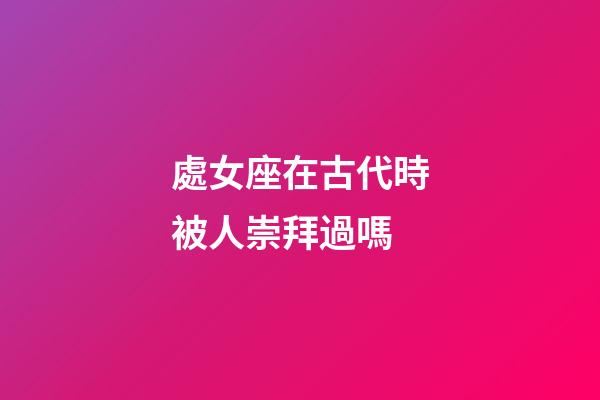 處女座在古代時被人崇拜過嗎-第1張-星座運勢-玄機派
