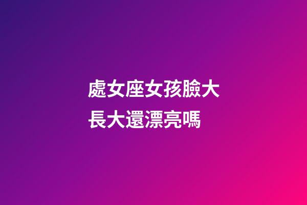 處女座女孩臉大長大還漂亮嗎-第1張-星座運勢-玄機派