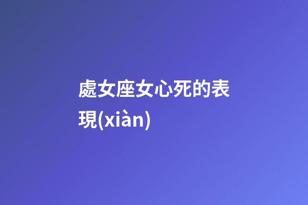 處女座女心死的表現(xiàn)-第1張-星座運(yùn)勢(shì)-玄機(jī)派