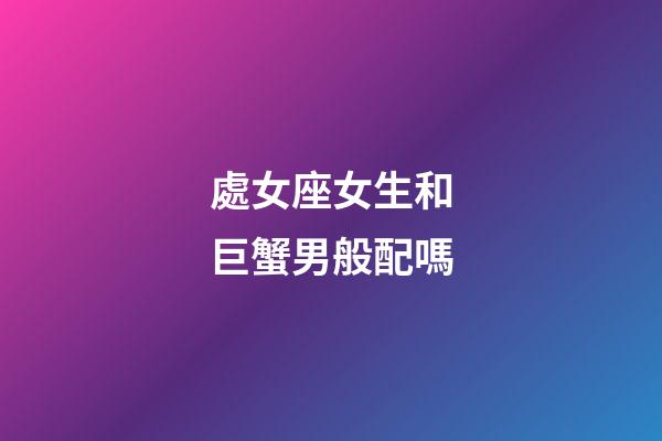 處女座女生和巨蟹男般配嗎-第1張-星座運勢-玄機派