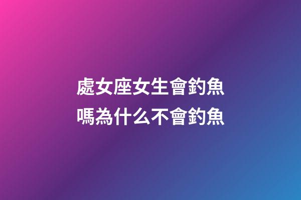 處女座女生會釣魚嗎為什么不會釣魚-第1張-星座運勢-玄機派