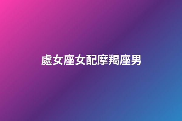 處女座女配摩羯座男（摩羯座男和雙魚座女配嗎）-第1張-星座運勢-玄機派