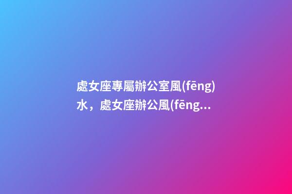 處女座專屬辦公室風(fēng)水，處女座辦公風(fēng)水禁忌
