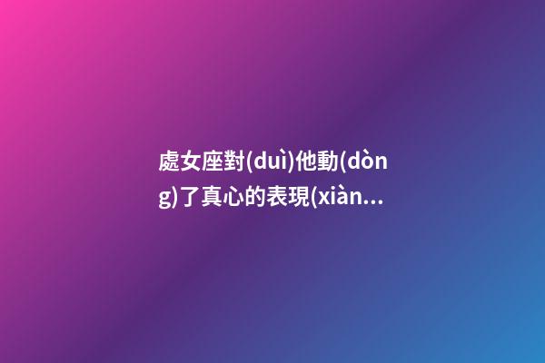 處女座對(duì)他動(dòng)了真心的表現(xiàn)有哪些-第1張-星座運(yùn)勢(shì)-玄機(jī)派