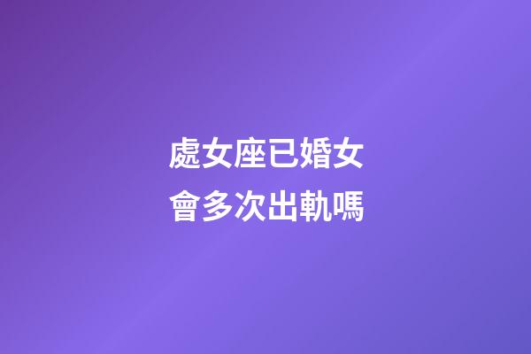 處女座已婚女會多次出軌嗎-第1張-星座運勢-玄機派