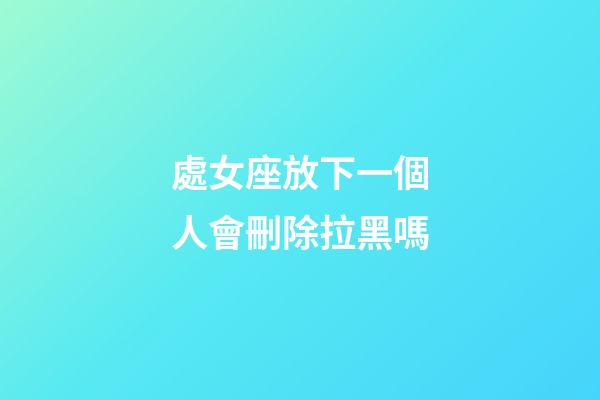 處女座放下一個人會刪除拉黑嗎-第1張-星座運勢-玄機派
