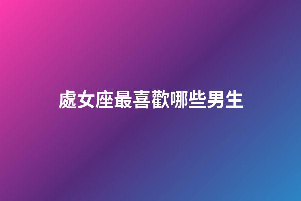 處女座最喜歡哪些男生-第1張-星座運(yùn)勢(shì)-玄機(jī)派