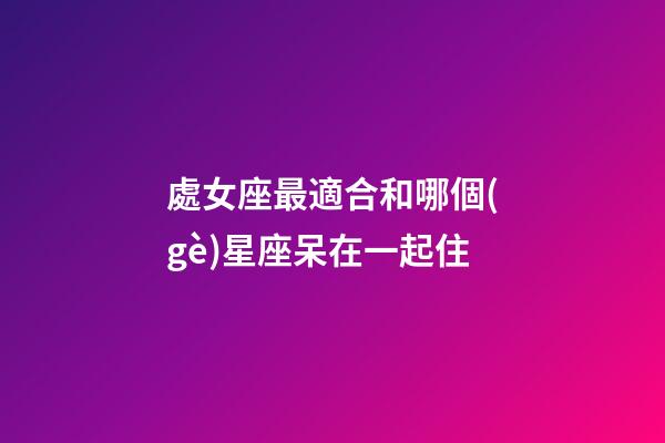 處女座最適合和哪個(gè)星座呆在一起住-第1張-星座運(yùn)勢(shì)-玄機(jī)派