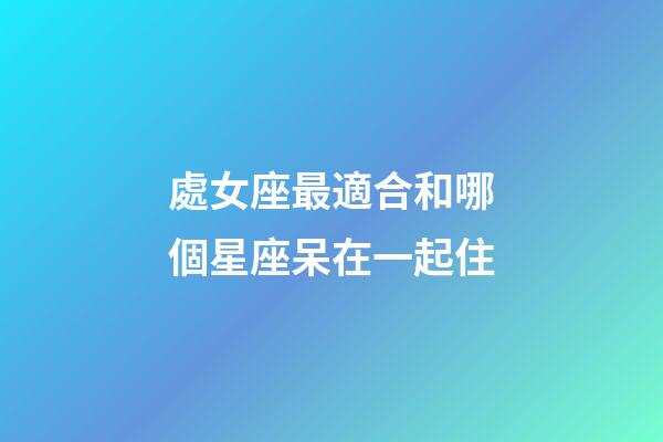 處女座最適合和哪個星座呆在一起住-第1張-星座運勢-玄機派