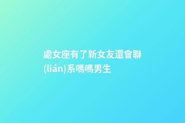 處女座有了新女友還會聯(lián)系嗎嗎男生-第1張-星座運勢-玄機派