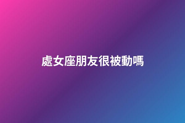 處女座朋友很被動嗎-第1張-星座運勢-玄機派
