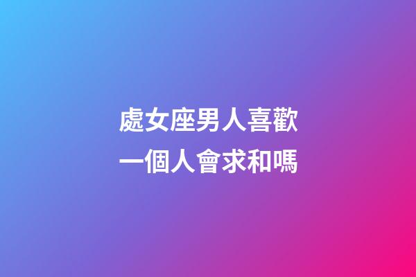 處女座男人喜歡一個人會求和嗎-第1張-星座運勢-玄機派