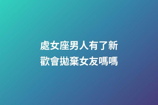 處女座男人有了新歡會拋棄女友嗎嗎-第1張-星座運勢-玄機派