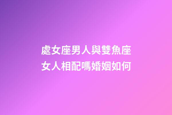 處女座男人與雙魚座女人相配嗎婚姻如何-第1張-星座運勢-玄機派