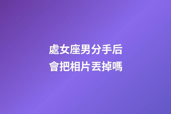 處女座男分手后會把相片丟掉嗎-第1張-星座運勢-玄機派
