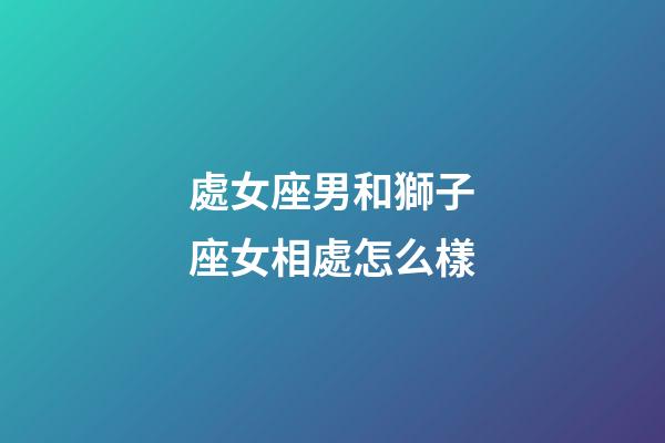 處女座男和獅子座女相處怎么樣-第1張-星座運勢-玄機派