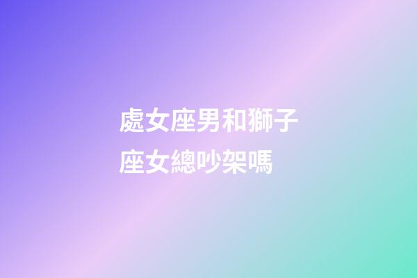 處女座男和獅子座女總吵架嗎-第1張-星座運(yùn)勢-玄機(jī)派