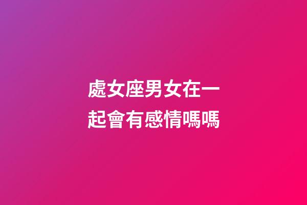 處女座男女在一起會有感情嗎嗎-第1張-星座運勢-玄機派