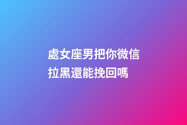 處女座男把你微信拉黑還能挽回嗎-第1張-星座運勢-玄機派