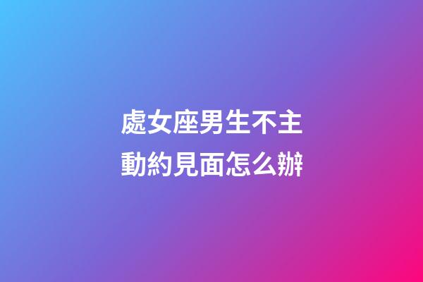 處女座男生不主動約見面怎么辦-第1張-星座運勢-玄機派