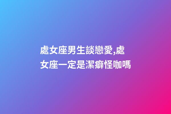 處女座男生談戀愛,處女座一定是潔癖怪咖嗎-第1張-觀點-玄機派