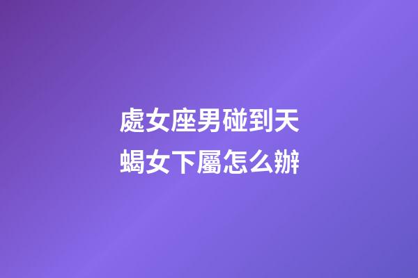 處女座男碰到天蝎女下屬怎么辦-第1張-星座運勢-玄機派
