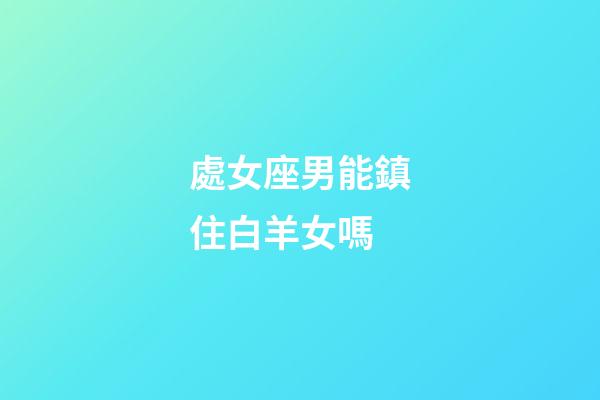 處女座男能鎮住白羊女嗎-第1張-星座運勢-玄機派