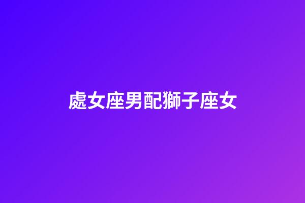 處女座男配獅子座女（處座男怎么看獅子女）-第1張-星座運勢-玄機派