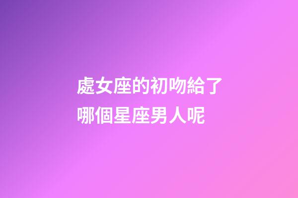 處女座的初吻給了哪個星座男人呢-第1張-星座運勢-玄機派