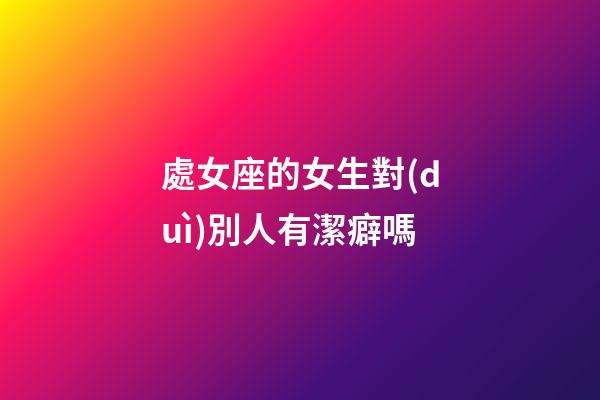 處女座的女生對(duì)別人有潔癖嗎-第1張-星座運(yùn)勢(shì)-玄機(jī)派