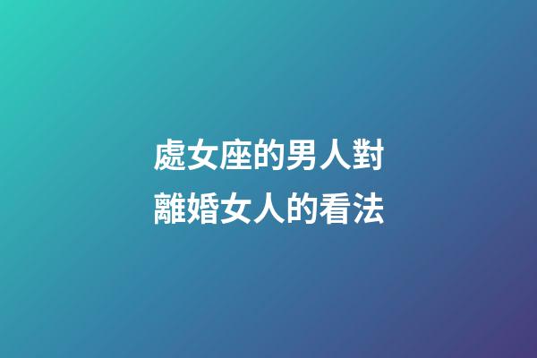 處女座的男人對離婚女人的看法-第1張-星座運勢-玄機派