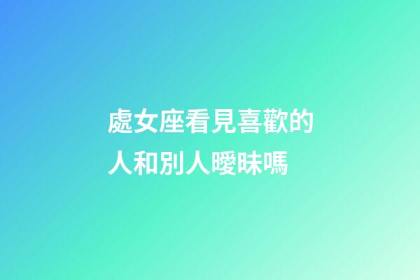 處女座看見喜歡的人和別人曖昧嗎-第1張-星座運勢-玄機派