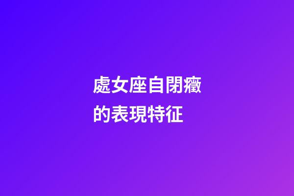 處女座自閉癥的表現特征-第1張-星座運勢-玄機派