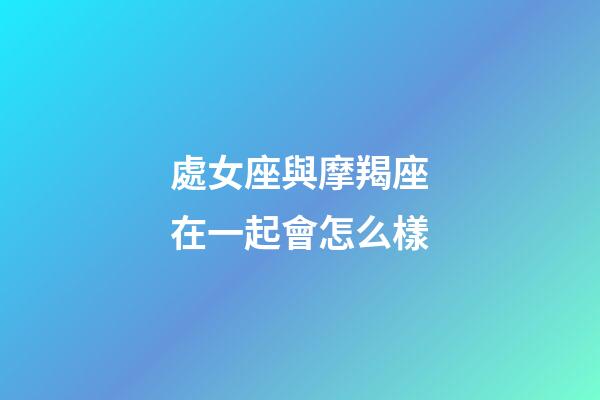 處女座與摩羯座在一起會怎么樣-第1張-星座運勢-玄機派