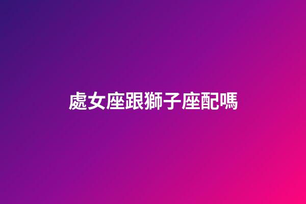 處女座跟獅子座配嗎-第1張-星座運勢-玄機派