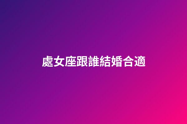 處女座跟誰結婚合適-第1張-星座運勢-玄機派